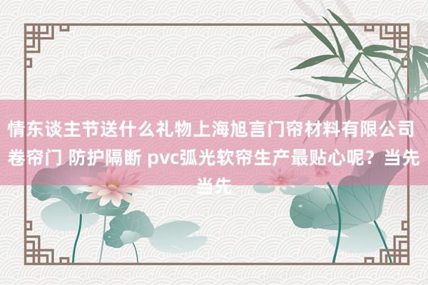 情东谈主节送什么礼物上海旭言门帘材料有限公司 卷帘门 防护隔断 pvc弧光软帘生产最贴心呢?当先